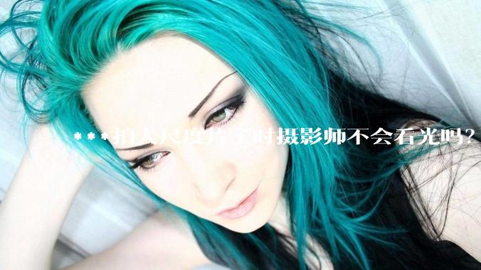 ***拍大尺度片子时摄影师不会看光吗？