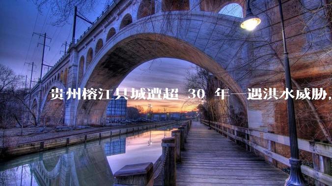贵州榕江县城遭超 30 年一遇洪水威胁，最大商场被洪水淹没，目前当地情况如何？为什么此次洪水这么大？